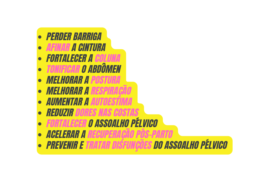 Perder barriga Afinar a cintura Fortalecer a coluna Tonificar o abdômen Melhorar a postura Melhorar a respiração Aumentar a autoestima Reduzir dores nas costas Fortalecer o assoalho pélvico Acelerar a recuperação pós parto Prevenir e tratar disfunções do assoalho pélvico